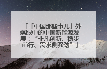 「中国那些事儿」外媒眼中的中国新能源发展：“非凡创新、稳步前行、需求侧强劲”