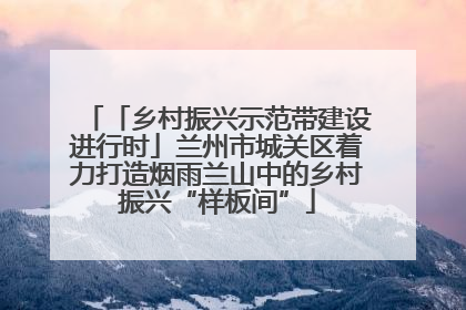 「乡村振兴示范带建设进行时」兰州市城关区着力打造烟雨兰山中的乡村振兴“样板间”