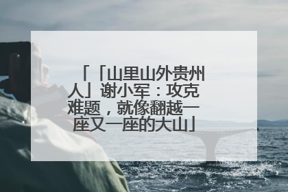 「山里山外贵州人」谢小军：攻克难题，就像翻越一座又一座的大山
