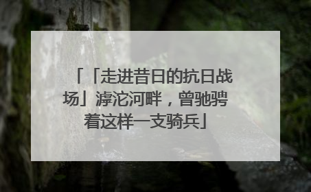 「走进昔日的抗日战场」滹沱河畔，曾驰骋着这样一支骑兵