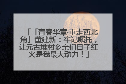 「青春华章·重走西北角」董建新：牢记嘱托，让元古堆村乡亲们日子红火是我最大动力！