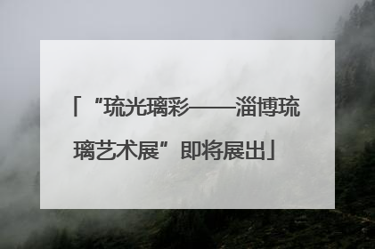 “琉光璃彩——淄博琉璃艺术展”即将展出