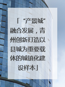 “产景城”融合发展，青州创新打造以县城为重要载体的城镇化建设样本