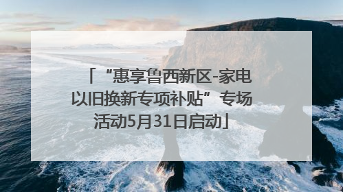 “惠享鲁西新区-家电以旧换新专项补贴”专场活动5月31日启动