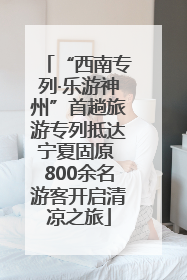 “西南专列·乐游神州”首趟旅游专列抵达宁夏固原 800余名游客开启清凉之旅