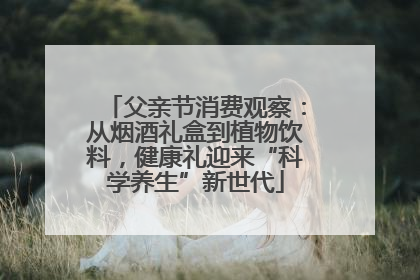 父亲节消费观察：从烟酒礼盒到植物饮料，健康礼迎来“科学养生”新世代