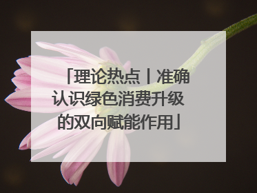 理论热点丨准确认识绿色消费升级的双向赋能作用