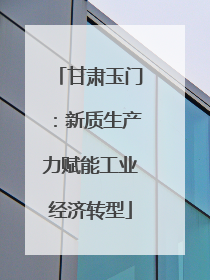 甘肃玉门：新质生产力赋能工业经济转型