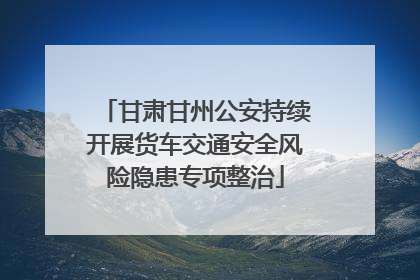 甘肃甘州公安持续开展货车交通安全风险隐患专项整治
