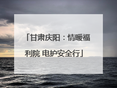 甘肃庆阳：情暖福利院 电护安全行