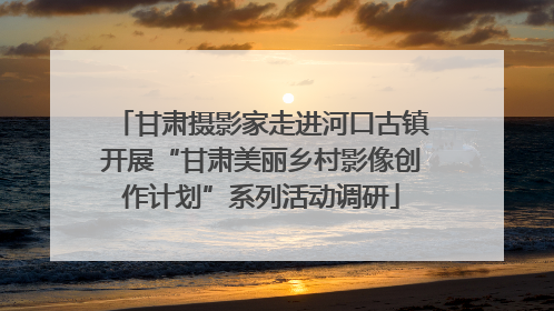 甘肃摄影家走进河口古镇开展“甘肃美丽乡村影像创作计划”系列活动调研
