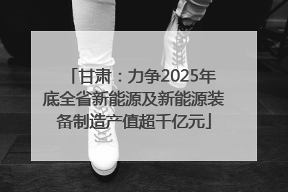 甘肃：力争2025年底全省新能源及新能源装备制造产值超千亿元