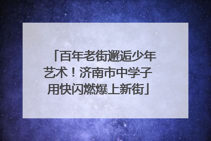 百年老街邂逅少年艺术！济南市中学子用快闪燃爆上新街