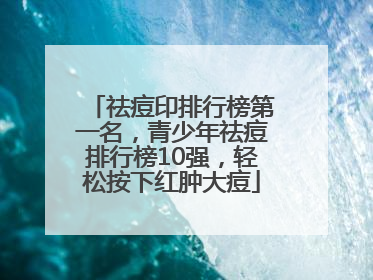 祛痘印排行榜第一名，青少年祛痘排行榜10强，轻松按下红肿大痘