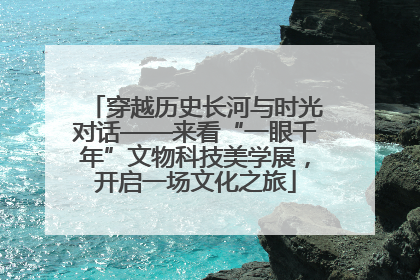 穿越历史长河与时光对话——来看“一眼千年”文物科技美学展，开启一场文化之旅