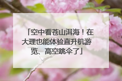 空中看苍山洱海！在大理也能体验直升机游览、高空跳伞了