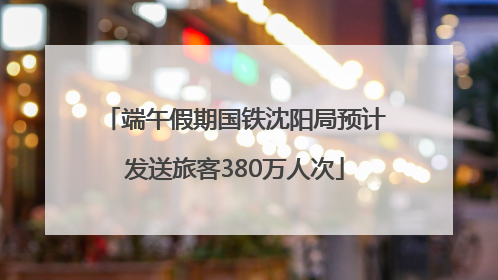 端午假期国铁沈阳局预计发送旅客380万人次