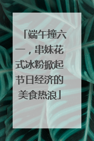 端午撞六一，串妹花式冰粉掀起节日经济的美食热浪