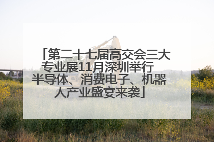 第二十七届高交会三大专业展11月深圳举行 半导体、消费电子、机器人产业盛宴来袭