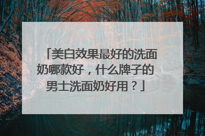 美白效果最好的洗面奶哪款好，什么牌子的男士洗面奶好用？