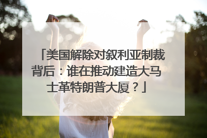 美国解除对叙利亚制裁背后：谁在推动建造大马士革特朗普大厦？