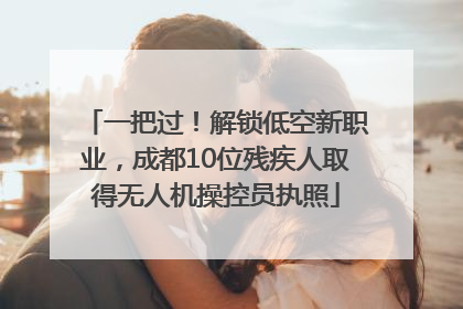 一把过！解锁低空新职业，成都10位残疾人取得无人机操控员执照