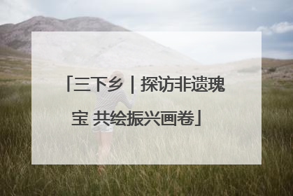 三下乡｜探访非遗瑰宝 共绘振兴画卷