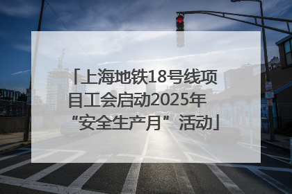 上海地铁18号线项目工会启动2025年“安全生产月”活动