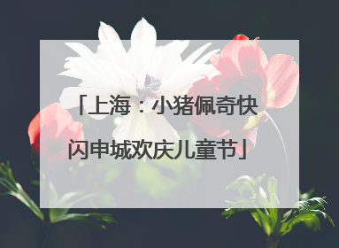 上海：小猪佩奇快闪申城欢庆儿童节