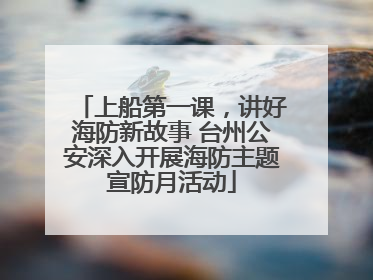 上船第一课，讲好海防新故事 台州公安深入开展海防主题宣防月活动