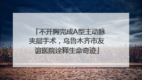 不开胸完成A型主动脉夹层手术，乌鲁木齐市友谊医院诠释生命奇迹