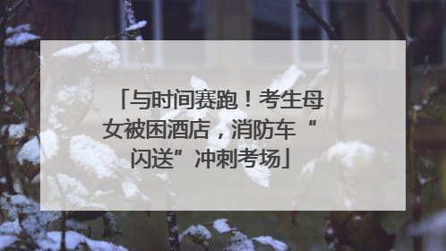 与时间赛跑！考生母女被困酒店，消防车“闪送”冲刺考场