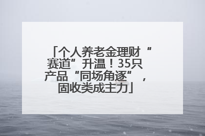 个人养老金理财“赛道”升温！35只产品“同场角逐”，固收类成主力