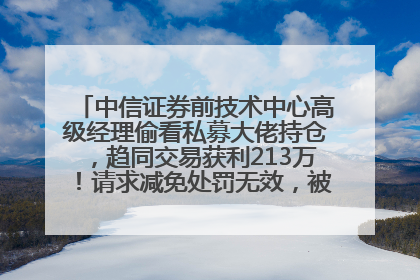 中信证券前技术中心高级经理偷看私募大佬持仓，趋同交易获利213万！请求减免处罚无效，被罚没426万