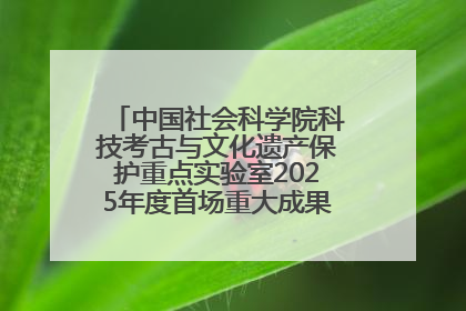 中国社会科学院科技考古与文化遗产保护重点实验室2025年度首场重大成果发布会在京举行