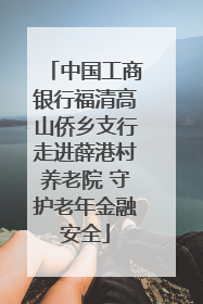 中国工商银行福清高山侨乡支行走进薛港村养老院 守护老年金融安全