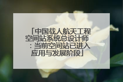 中国载人航天工程空间站系统总设计师：当前空间站已进入应用与发展阶段