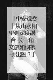 中安观察｜从山水相望到深度融合 长三角文旅如何携手出圈？