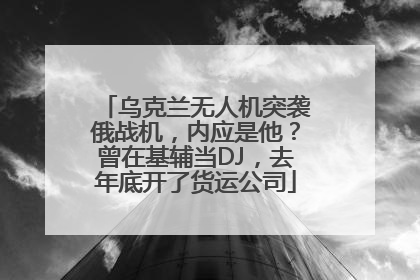 乌克兰无人机突袭俄战机，内应是他？曾在基辅当DJ，去年底开了货运公司