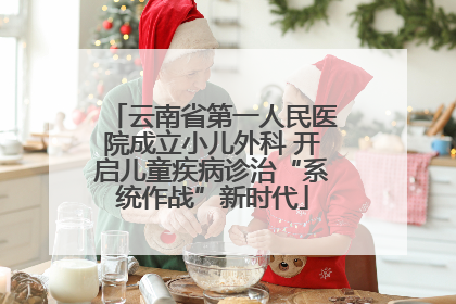 云南省第一人民医院成立小儿外科 开启儿童疾病诊治“系统作战”新时代