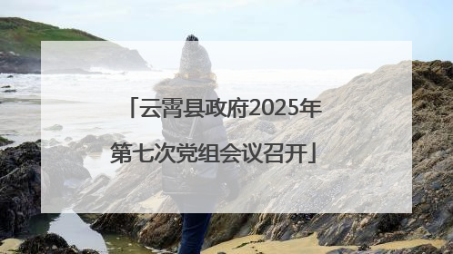 云霄县政府2025年第七次党组会议召开