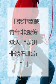 京津冀蒙青年非遗传承人“走进非遗看北京”