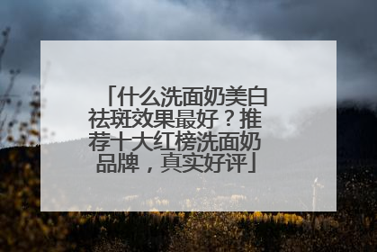 什么洗面奶美白祛斑效果最好？推荐十大红榜洗面奶品牌，真实好评