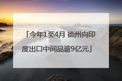 今年1至4月 德州向印度出口中间品逾9亿元