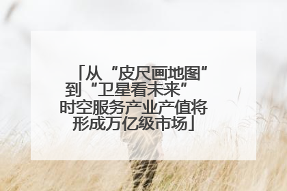 从“皮尺画地图”到“卫星看未来” 时空服务产业产值将形成万亿级市场