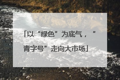 以“绿色”为底气，“青字号”走向大市场