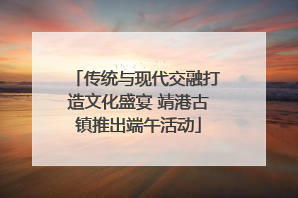 传统与现代交融打造文化盛宴 靖港古镇推出端午活动