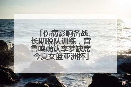 伤病影响备战、长期脱队训练，宫鲁鸣确认李梦缺席今夏女篮亚洲杯