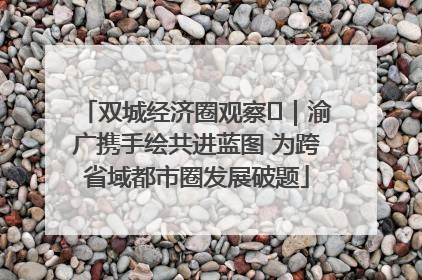 双城经济圈观察㊺｜渝广携手绘共进蓝图 为跨省域都市圈发展破题