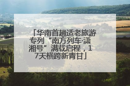 华南首趟适老旅游专列“南方列车·潇湘号”满载启程，17天横跨新青甘